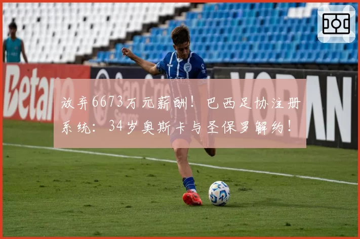 放弃6673万元薪酬!巴西足协注册系统:34岁奥斯卡与圣保罗解约!