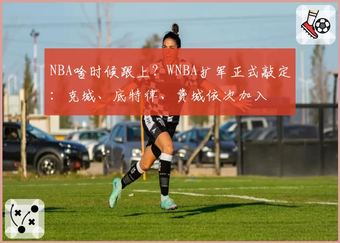 NBA啥时候跟上?WNBA扩军正式敲定:克城、底特律、费城依次加入