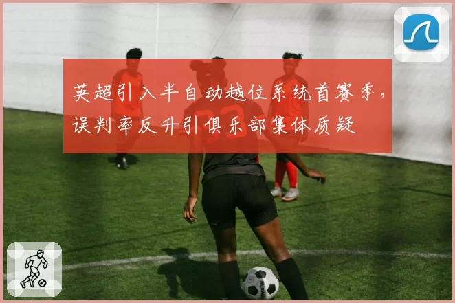 英超引入半自动越位系统首赛季,误判率反升引俱乐部集体质疑