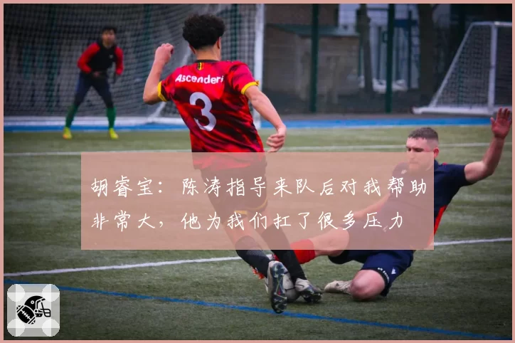 胡睿宝：陈涛指导来队后对我帮助非常大，他为我们扛了很多压力