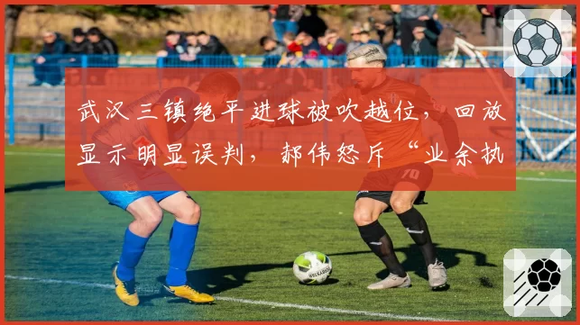 武汉三镇绝平进球被吹越位,回放显示明显误判,郝伟怒斥“业余执法”