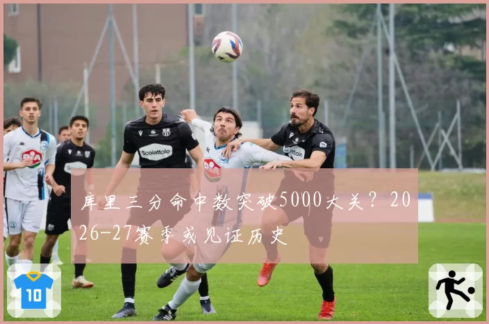 库里三分命中数突破5000大关?2026-27赛季或见证历史