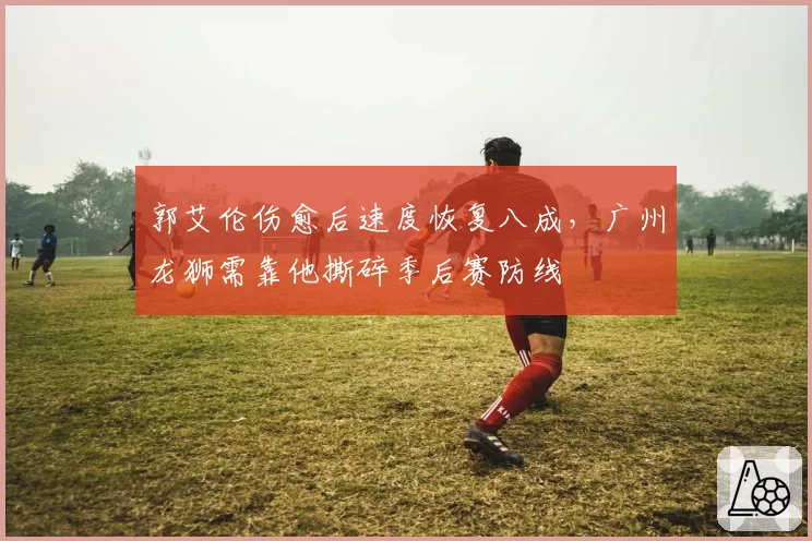 郭艾伦伤愈后速度恢复八成,广州龙狮需靠他撕碎季后赛防线