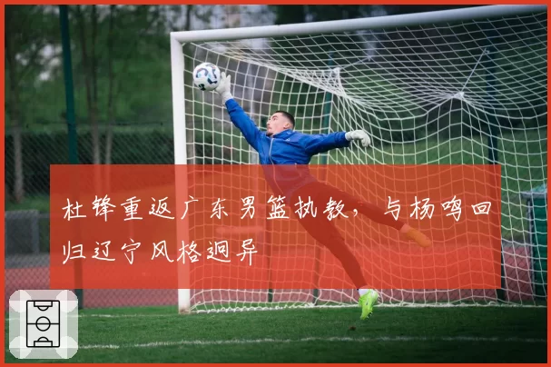 杜锋重返广东男篮执教，与杨鸣回归辽宁风格迥异