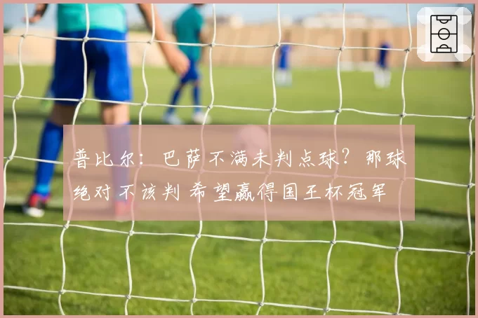 普比尔：巴萨不满未判点球？那球绝对不该判 希望赢得国王杯冠军