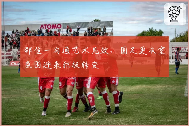 邵佳一沟通艺术见效，国足更衣室氛围迎来积极转变