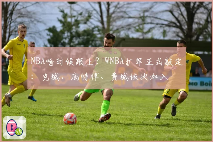 NBA啥时候跟上?WNBA扩军正式敲定:克城、底特律、费城依次加入