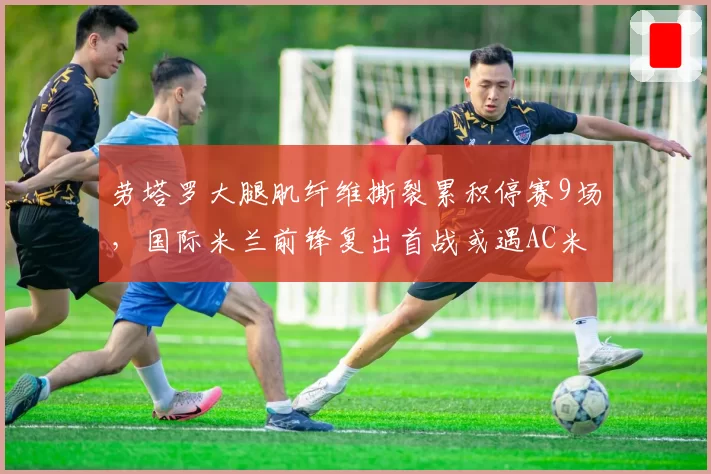 劳塔罗大腿肌纤维撕裂累积停赛9场，国际米兰前锋复出首战或遇AC米兰