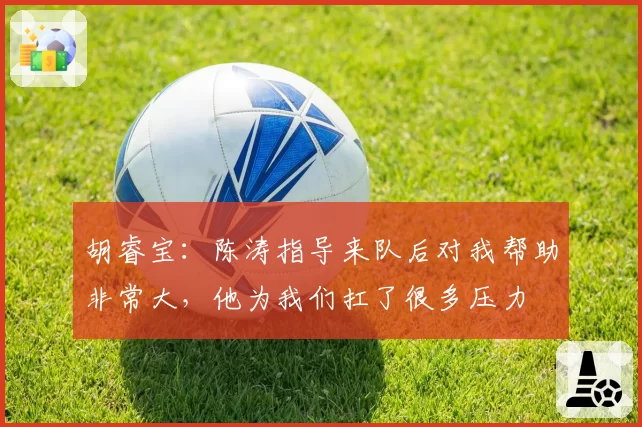 胡睿宝：陈涛指导来队后对我帮助非常大，他为我们扛了很多压力
