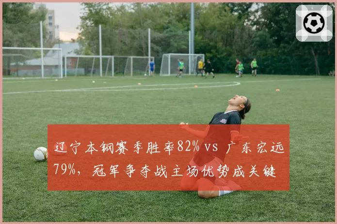 辽宁本钢赛季胜率82% vs 广东宏远79%，冠军争夺战主场优势成关键