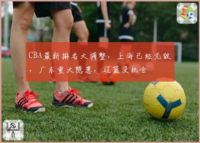 CBA最新排名大调整,上海已经无敌,广东重大隐患,辽篮没机会
