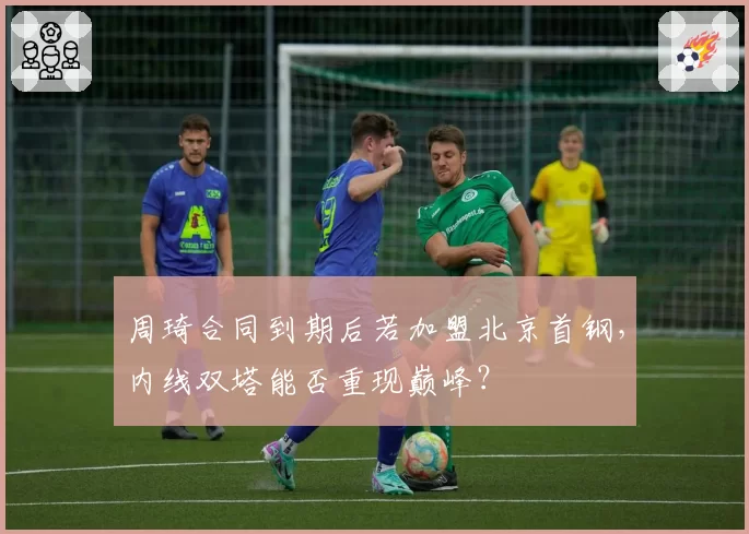 周琦合同到期后若加盟北京首钢,内线双塔能否重现巅峰?