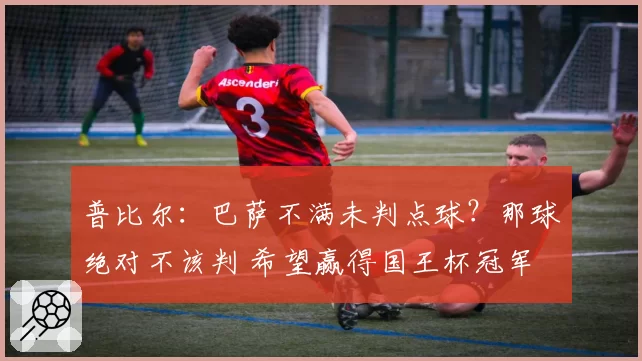 普比尔：巴萨不满未判点球？那球绝对不该判 希望赢得国王杯冠军