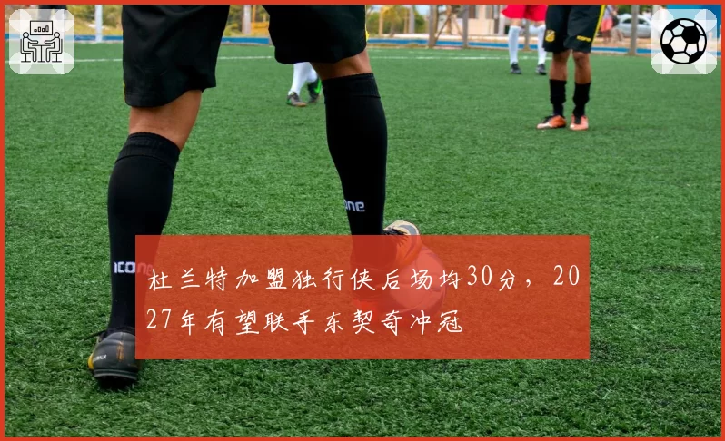 杜兰特加盟独行侠后场均30分，2027年有望联手东契奇冲冠
