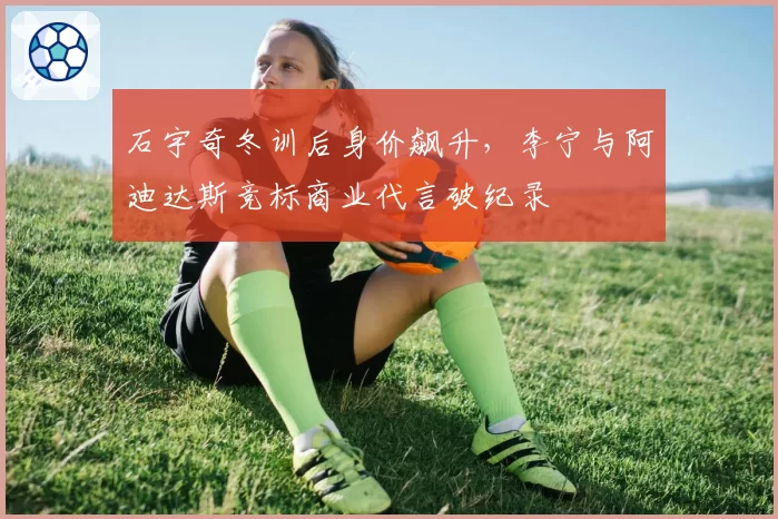 石宇奇冬训后身价飙升，李宁与阿迪达斯竞标商业代言破纪录