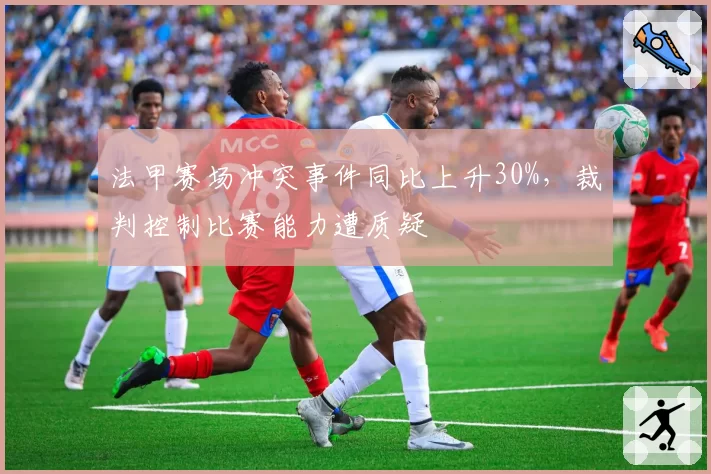 法甲赛场冲突事件同比上升30%,裁判控制比赛能力遭质疑