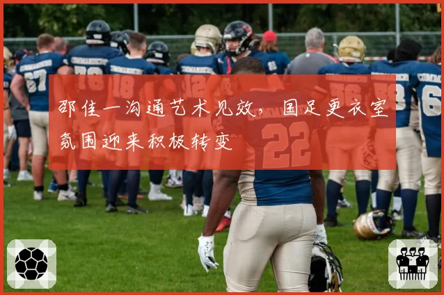 邵佳一沟通艺术见效，国足更衣室氛围迎来积极转变