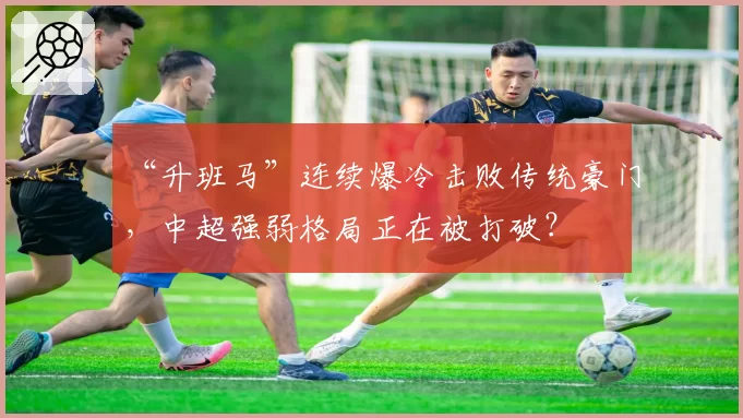 “升班马”连续爆冷击败传统豪门，中超强弱格局正在被打破？