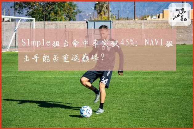 S1mple狙击命中率突破45%：NAVI狙击手能否重返巅峰？