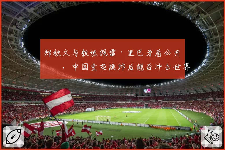 郑钦文与教练佩雷·里巴矛盾公开化，中国金花换帅后能否冲击世界前十？