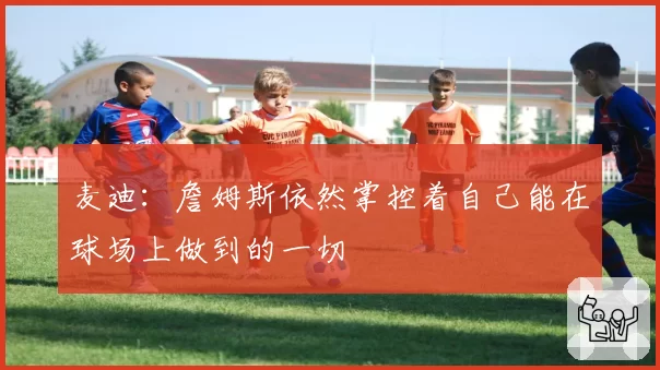 麦迪:詹姆斯依然掌控着自己能在球场上做到的一切