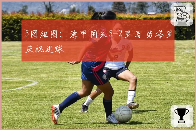 5图组图:意甲国米5-2罗马 劳塔罗庆祝进球