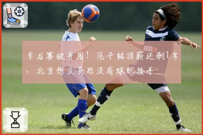 季后赛被弃用！范子铭顶薪还剩1年，北京想交易恐没有球队接手