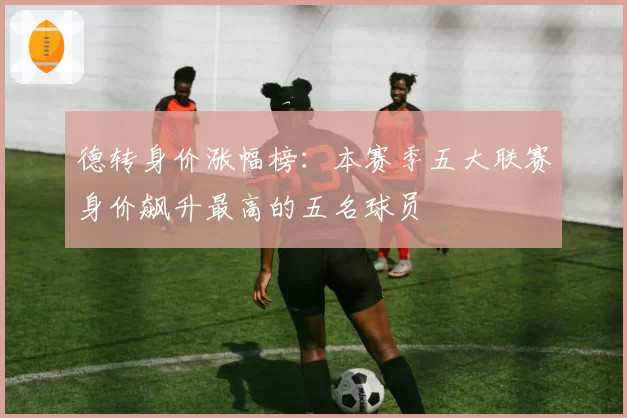 德转身价涨幅榜：本赛季五大联赛身价飙升最高的五名球员