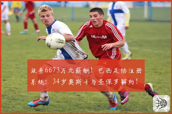 放弃6673万元薪酬！巴西足协注册系统：34岁奥斯卡与圣保罗解约！