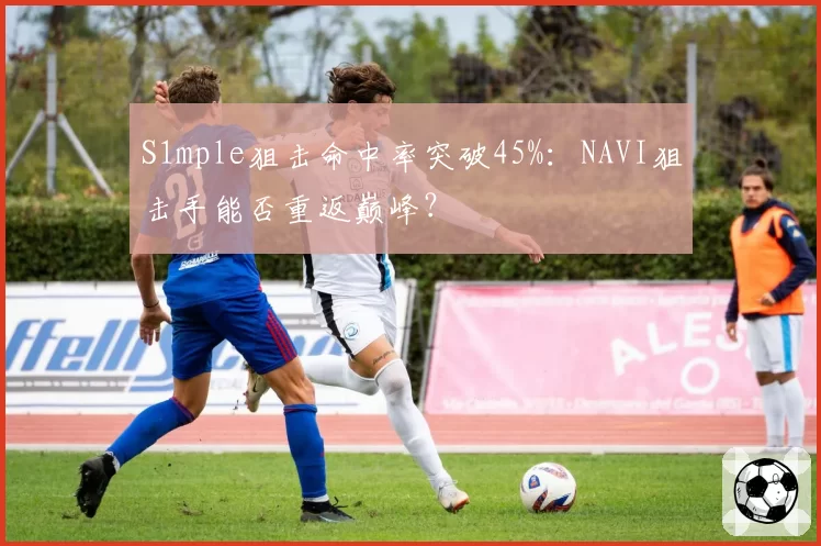 S1mple狙击命中率突破45%：NAVI狙击手能否重返巅峰？
