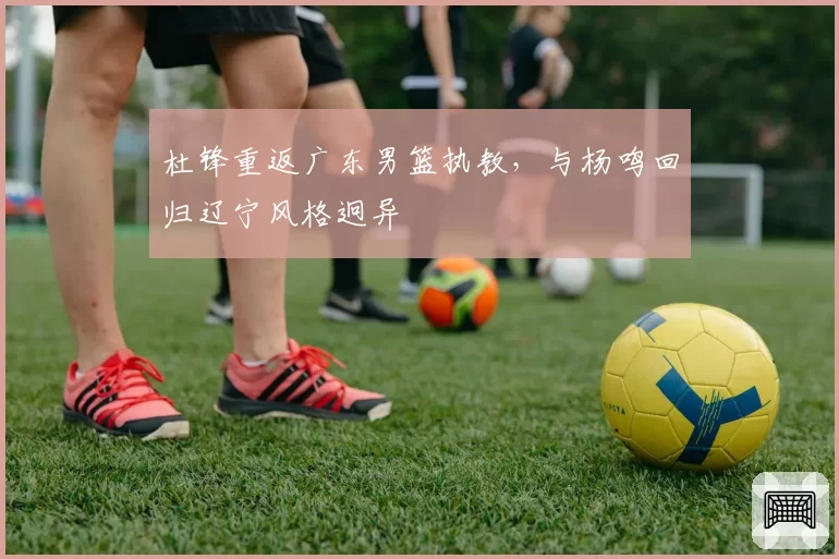 杜锋重返广东男篮执教，与杨鸣回归辽宁风格迥异