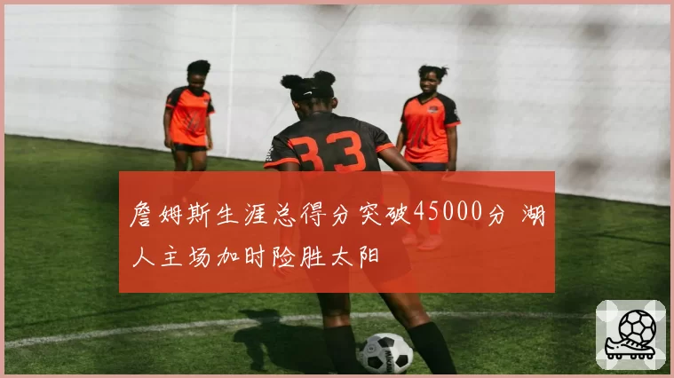 詹姆斯生涯总得分突破45000分 湖人主场加时险胜太阳