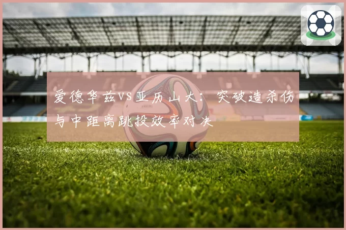爱德华兹vs亚历山大：突破造杀伤与中距离跳投效率对决