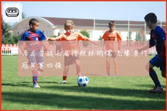 马龙苦战七局惜败林昀儒 无缘澳门冠军赛四强