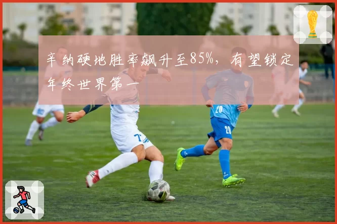 辛纳硬地胜率飙升至85%，有望锁定年终世界第一