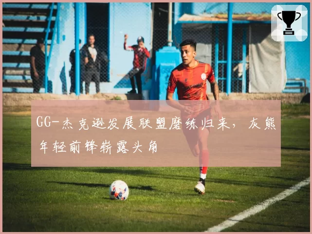 GG-杰克逊发展联盟磨练归来,灰熊年轻前锋崭露头角