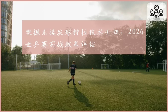 樊振东接发球拧拉技术升级，2026世乒赛实战效果评估