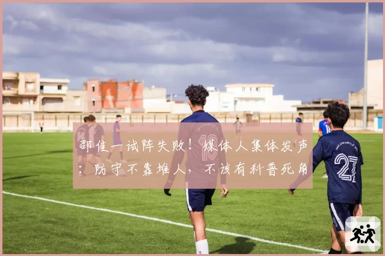 邵佳一试阵失败！媒体人集体发声：防守不靠堆人，不该有科普死角