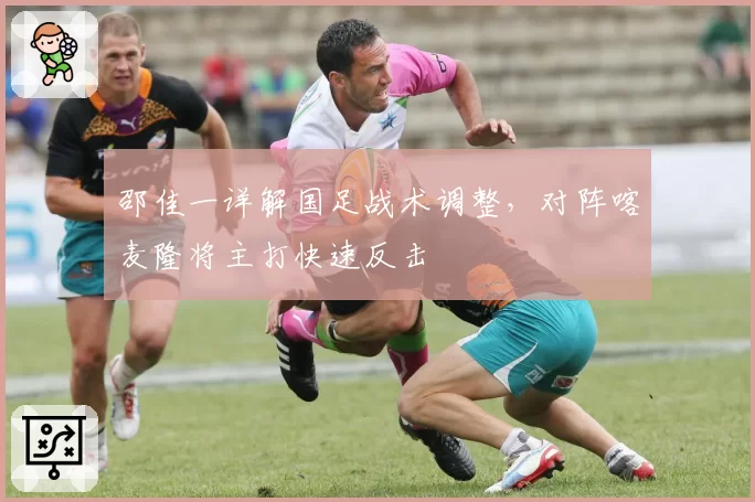 邵佳一详解国足战术调整,对阵喀麦隆将主打快速反击