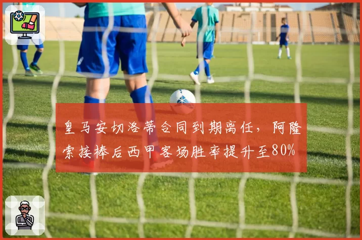 皇马安切洛蒂合同到期离任,阿隆索接棒后西甲客场胜率提升至80%