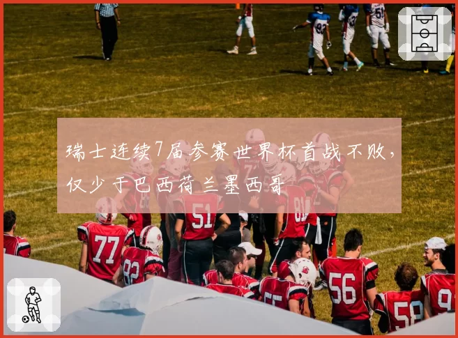 瑞士连续7届参赛世界杯首战不败,仅少于巴西荷兰墨西哥