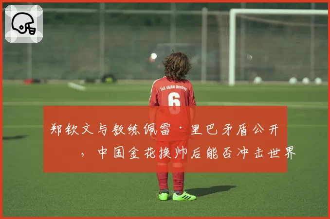 郑钦文与教练佩雷·里巴矛盾公开化，中国金花换帅后能否冲击世界前十？