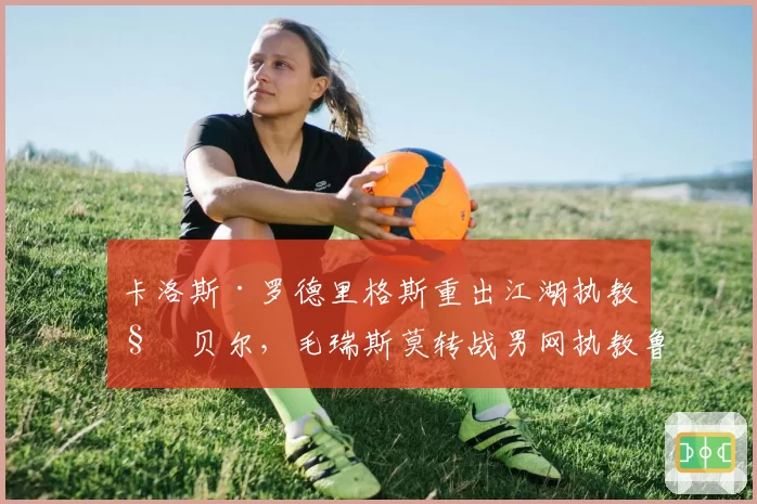 卡洛斯·罗德里格斯重出江湖执教科贝尔,毛瑞斯莫转战男网执教鲁内,名师跨界轨迹交叉引发热议