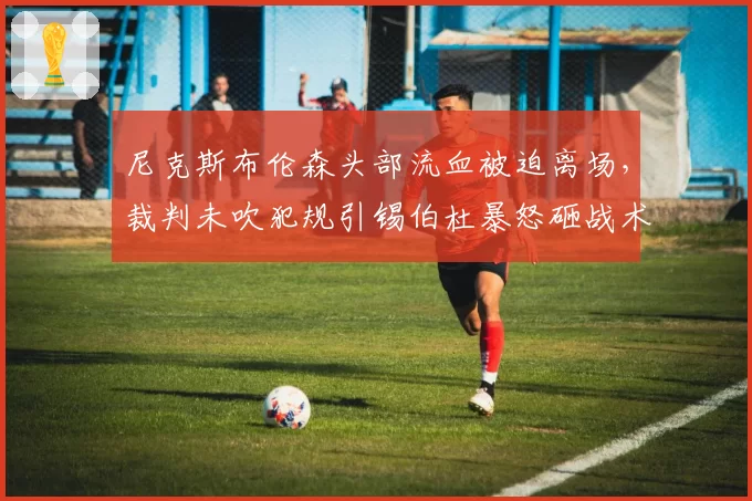 尼克斯布伦森头部流血被迫离场，裁判未吹犯规引锡伯杜暴怒砸战术板