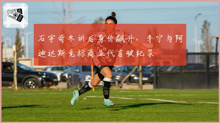 石宇奇冬训后身价飙升，李宁与阿迪达斯竞标商业代言破纪录