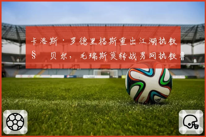 卡洛斯·罗德里格斯重出江湖执教科贝尔,毛瑞斯莫转战男网执教鲁内,名师跨界轨迹交叉引发热议