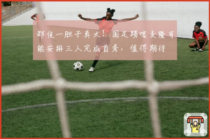 邵佳一胆子真大！国足踢喀麦隆可能安排三人完成首秀，值得期待