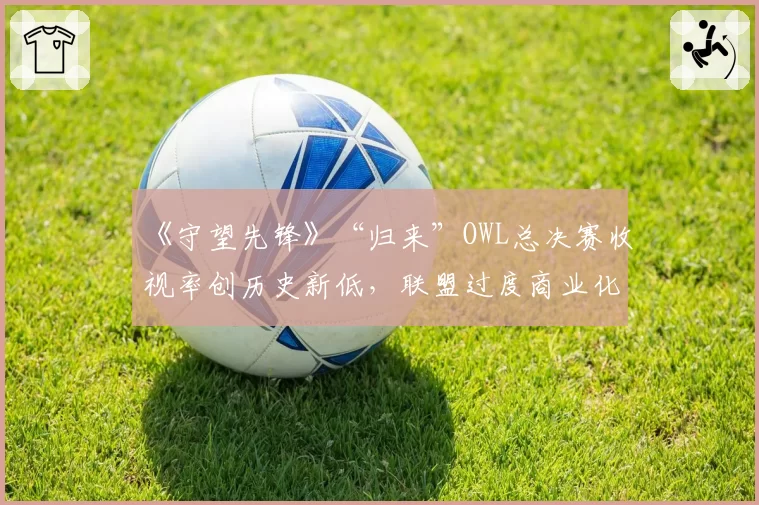 《守望先锋》“归来”OWL总决赛收视率创历史新低,联盟过度商业化反噬自身?