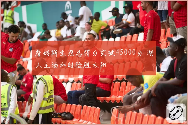 詹姆斯生涯总得分突破45000分 湖人主场加时险胜太阳