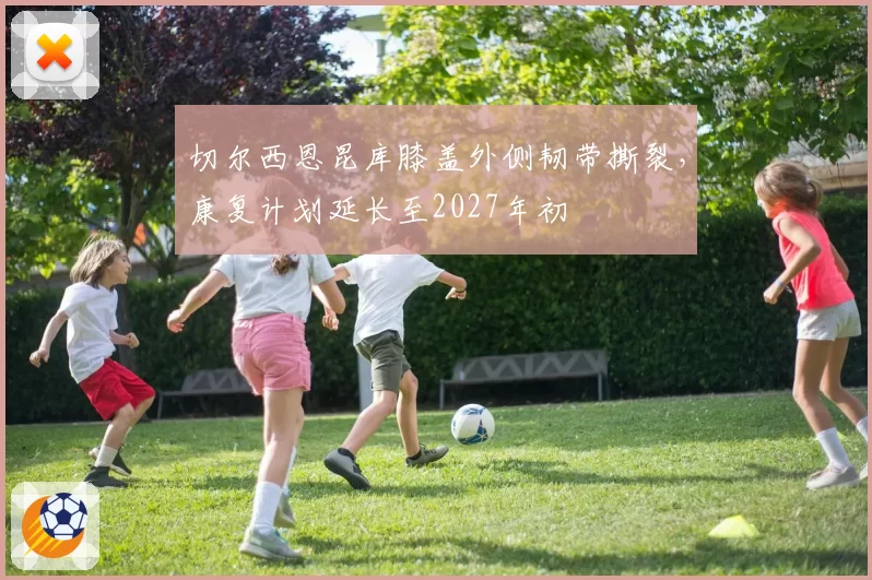 切尔西恩昆库膝盖外侧韧带撕裂，康复计划延长至2027年初